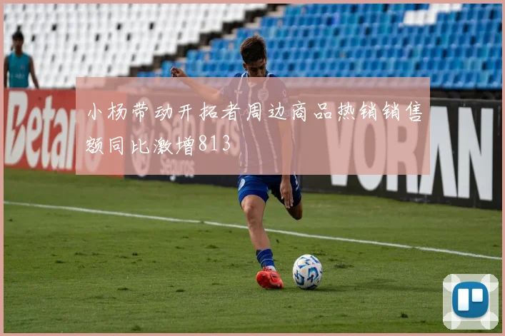 小杨带动开拓者周边商品热销销售额同比激增813