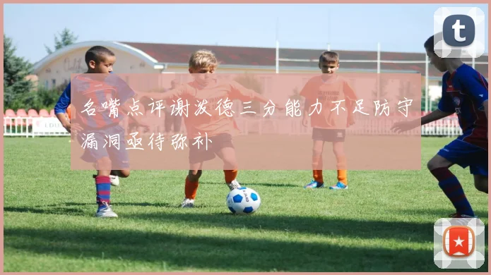 名嘴点评谢泼德三分能力不足防守漏洞亟待弥补