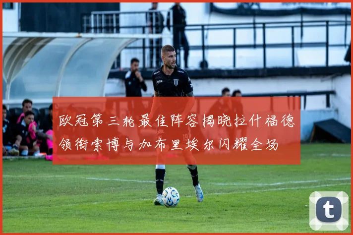欧冠第三轮最佳阵容揭晓拉什福德领衔索博与加布里埃尔闪耀全场