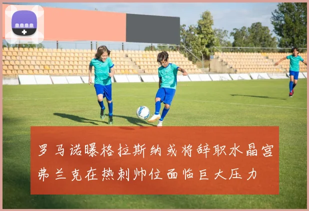 罗马诺曝格拉斯纳或将辞职水晶宫弗兰克在热刺帅位面临巨大压力