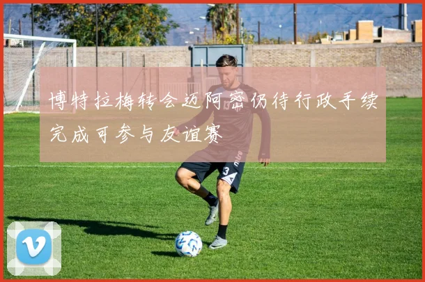 博特拉梅转会迈阿密仍待行政手续完成可参与友谊赛