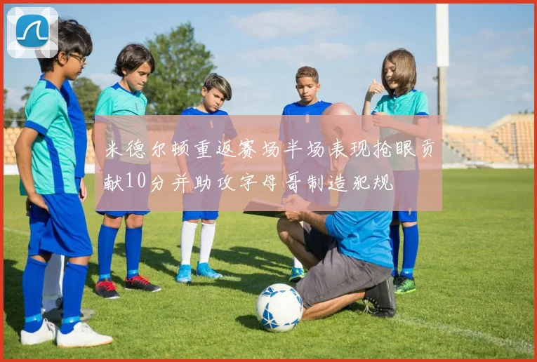 米德尔顿重返赛场半场表现抢眼贡献10分并助攻字母哥制造犯规