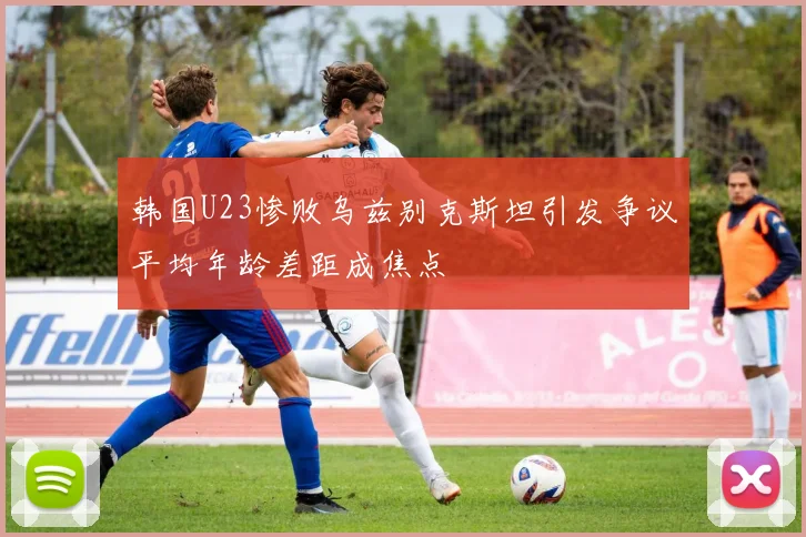 韩国U23惨败乌兹别克斯坦引发争议平均年龄差距成焦点