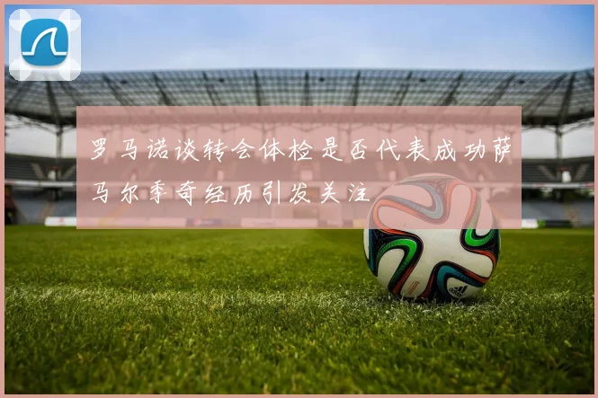 罗马诺谈转会体检是否代表成功萨马尔季奇经历引发关注