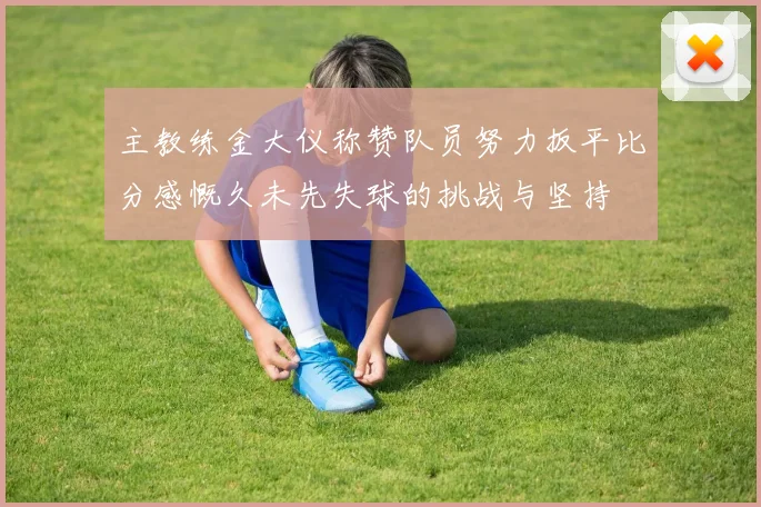主教练金大仪称赞队员努力扳平比分感慨久未先失球的挑战与坚持