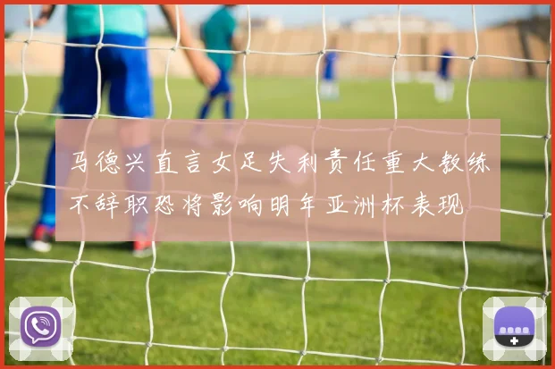马德兴直言女足失利责任重大教练不辞职恐将影响明年亚洲杯表现