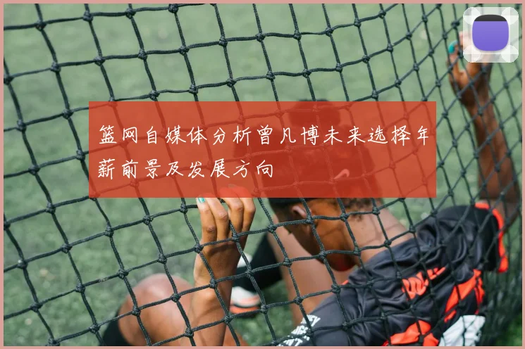 篮网自媒体分析曾凡博未来选择年薪前景及发展方向
