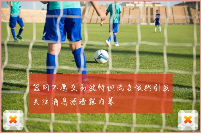 篮网不愿交易波特但流言依然引发关注消息源透露内幕