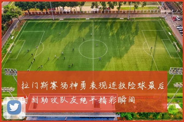 拉门斯赛场神勇表现连救险球最后时刻助攻队友绝平精彩瞬间