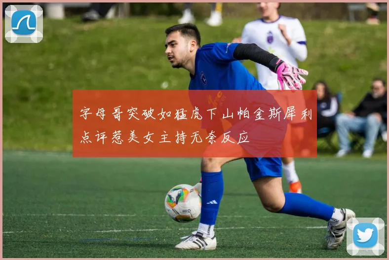 字母哥突破如猛虎下山帕金斯犀利点评惹美女主持无奈反应