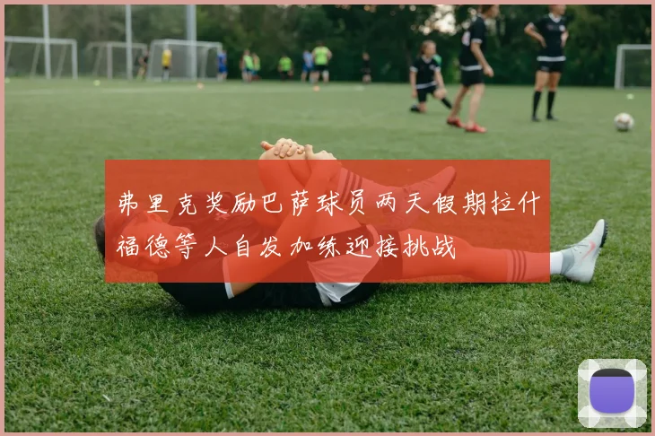 弗里克奖励巴萨球员两天假期拉什福德等人自发加练迎接挑战