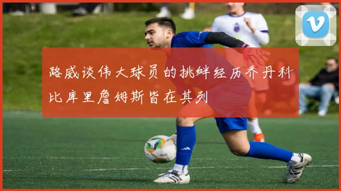 路威谈伟大球员的挑衅经历乔丹科比库里詹姆斯皆在其列