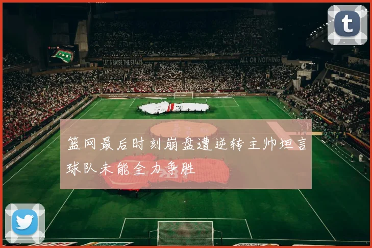 篮网最后时刻崩盘遭逆转主帅坦言球队未能全力争胜