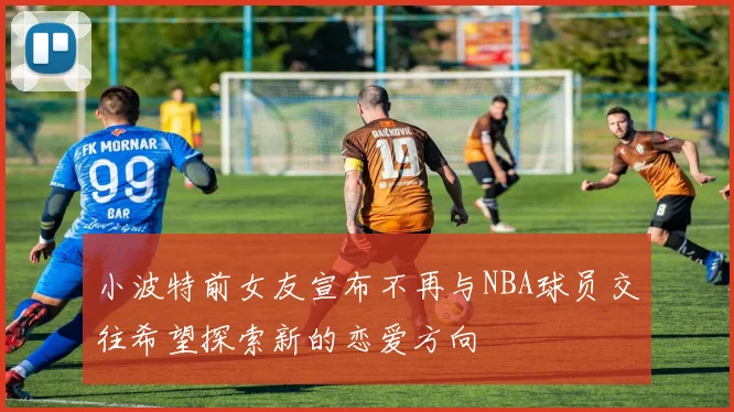 小波特前女友宣布不再与NBA球员交往希望探索新的恋爱方向
