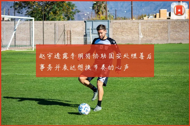 赵宇透露李明将协助国安处理善后事务并表达想换节奏的心声