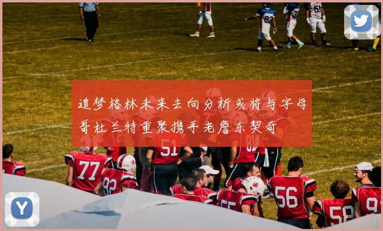 追梦格林未来去向分析或将与字母哥杜兰特重聚携手老詹东契奇
