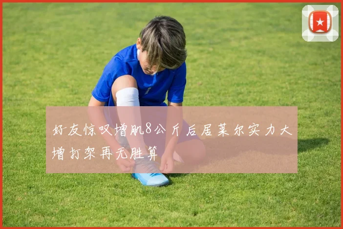 好友惊叹增肌8公斤后居莱尔实力大增打架再无胜算