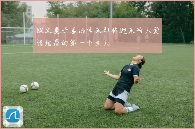 欧文妻子喜讯传来即将迎来两人爱情结晶的第一个女儿