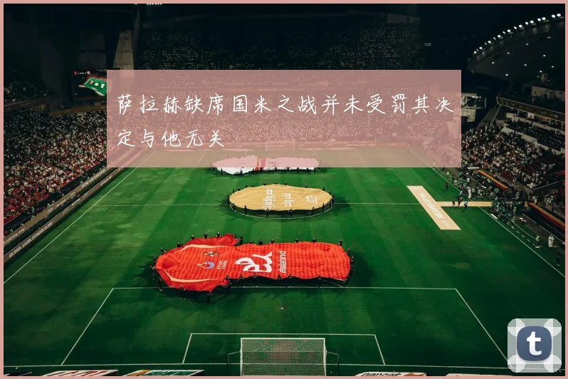 萨拉赫缺席国米之战并未受罚其决定与他无关