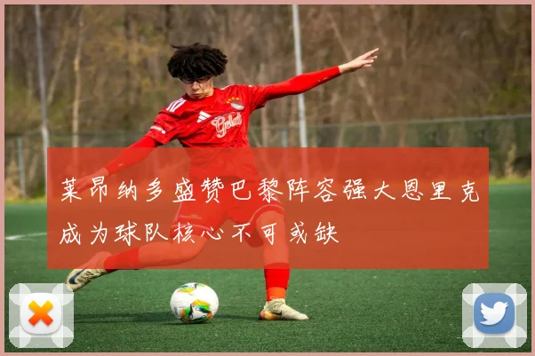 莱昂纳多盛赞巴黎阵容强大恩里克成为球队核心不可或缺