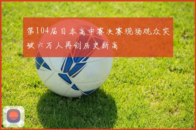 第104届日本高中赛决赛现场观众突破六万人再创历史新高