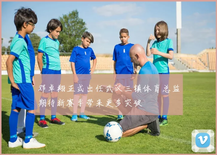 邓卓翔正式出任武汉三镇体育总监期待新赛季带来更多突破