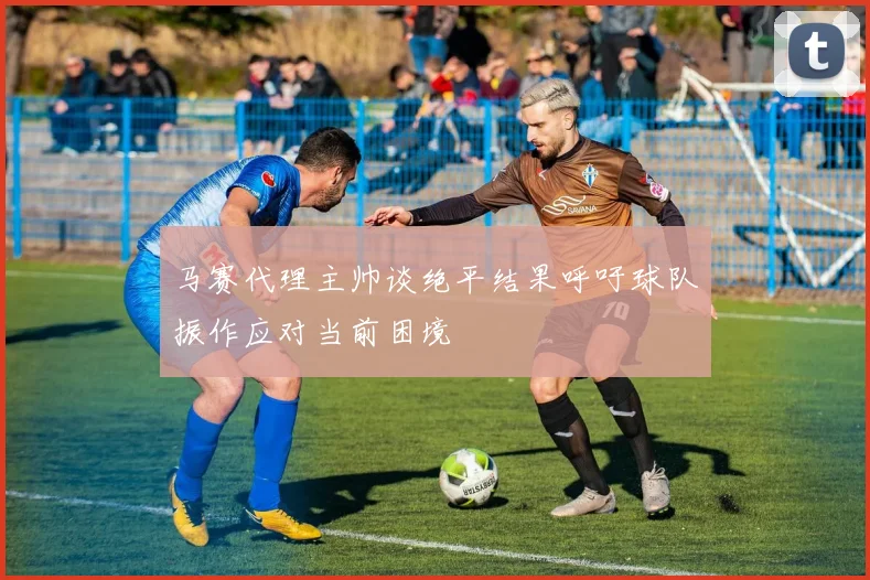 马赛代理主帅谈绝平结果呼吁球队振作应对当前困境