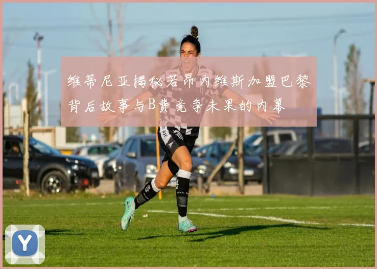 维蒂尼亚揭秘若昂内维斯加盟巴黎背后故事与B费竞争未果的内幕