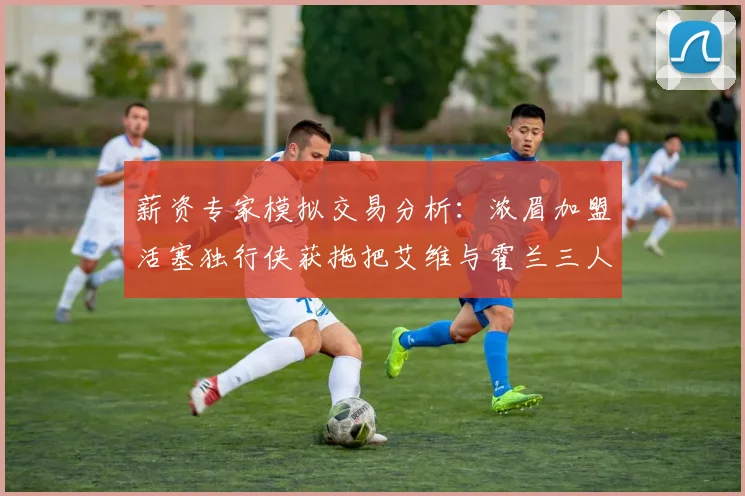 薪资专家模拟交易分析：浓眉加盟活塞独行侠获拖把艾维与霍兰三人组合