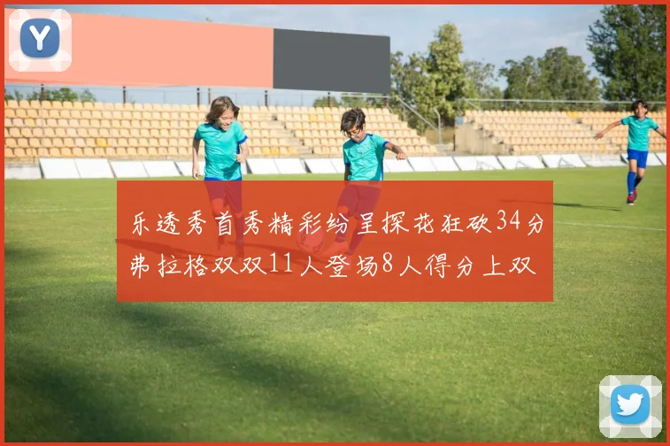 乐透秀首秀精彩纷呈探花狂砍34分弗拉格双双11人登场8人得分上双