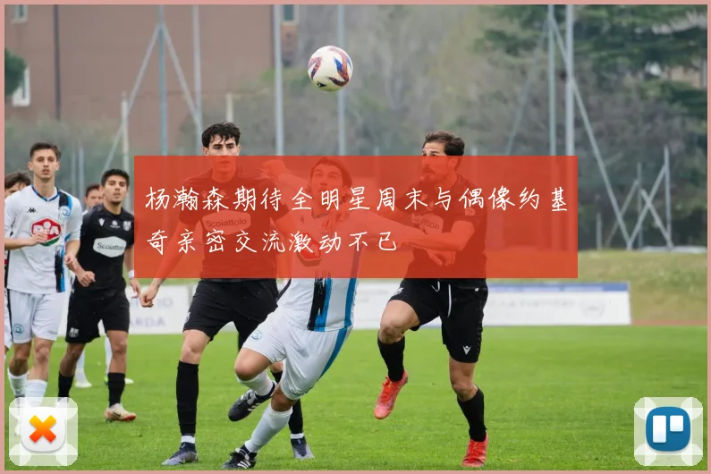 杨瀚森期待全明星周末与偶像约基奇亲密交流激动不已