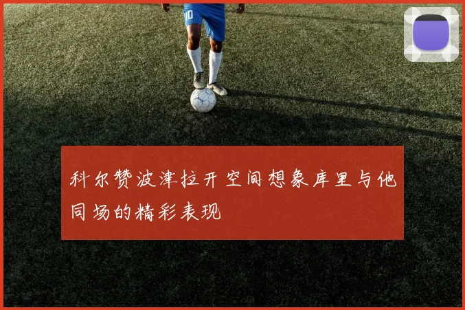 科尔赞波津拉开空间想象库里与他同场的精彩表现