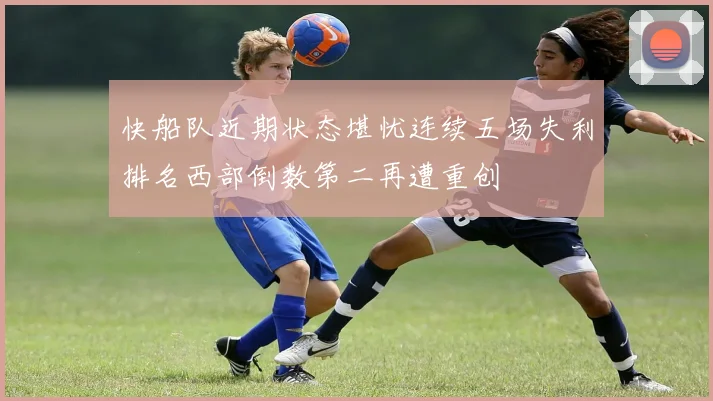 快船队近期状态堪忧连续五场失利排名西部倒数第二再遭重创