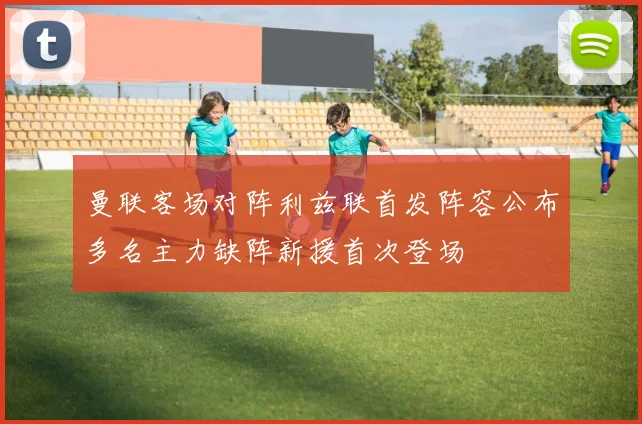曼联客场对阵利兹联首发阵容公布多名主力缺阵新援首次登场