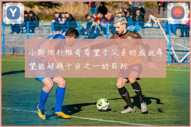 小斯坦科维奇寄望于父亲的成就希望能超越十分之一的目标